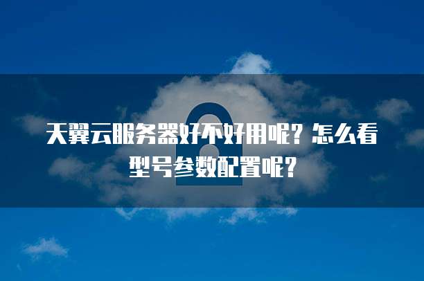 天翼云服务器好不好用呢?怎么看型号参数配置呢?