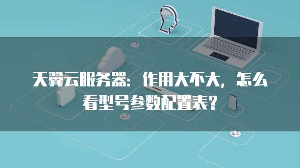天翼云服务器:作用大不大,怎么看型号参数配置表?