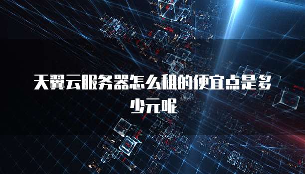 天翼云服务器怎么租的便宜点是多少元呢