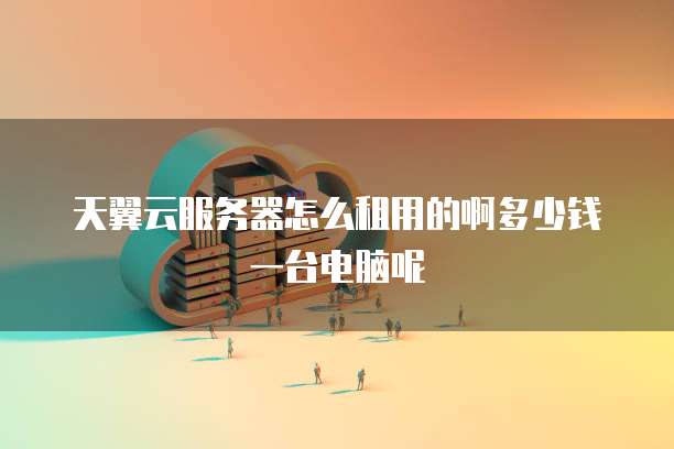 天翼云服务器怎么租用的啊多少钱一台电脑呢