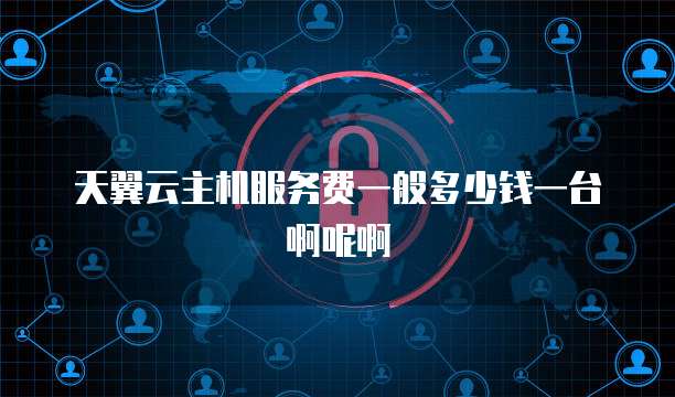天翼云主机服务费一般多少钱一台啊呢啊