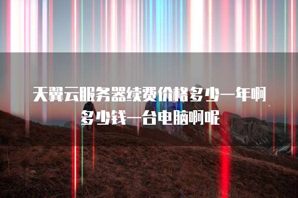 天翼云服务器续费价格多少一年啊多少钱一台电脑啊呢