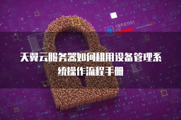 天翼云服务器如何租用设备管理系统操作流程手册