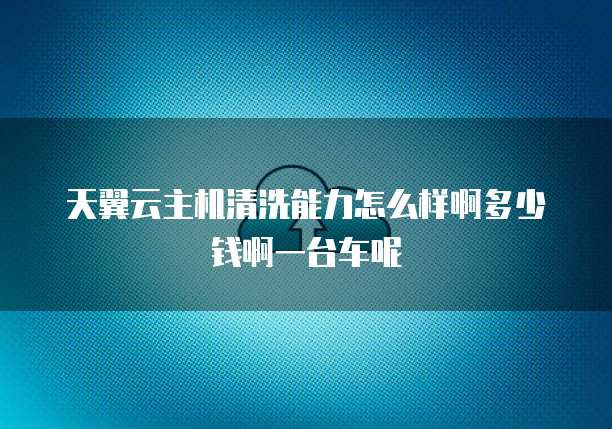 天翼云主机清洗能力怎么样啊多少钱啊一台车呢