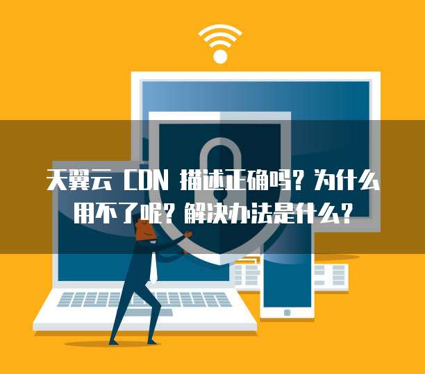 天翼云 CDN 描述正确吗?为什么用不了呢?解决办法是什么?