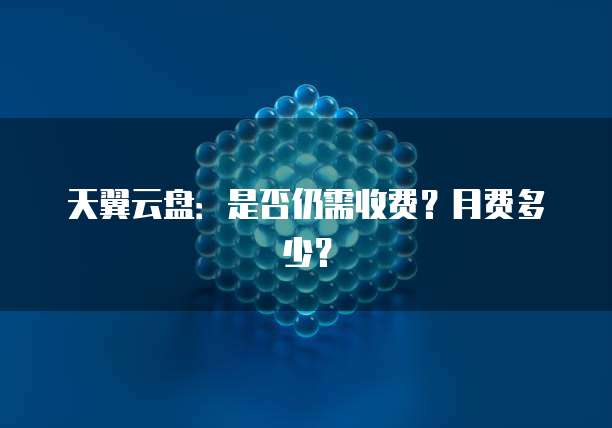 天翼云盘:是否仍需收费?月费多少?