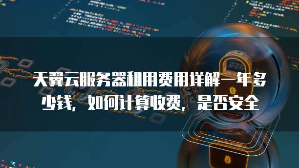天翼云服务器租用费用详解一年多少钱,如何计算收费,是否安全