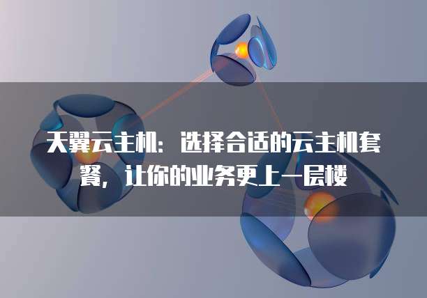 天翼云主机:选择合适的云主机套餐,让你的业务更上一层楼