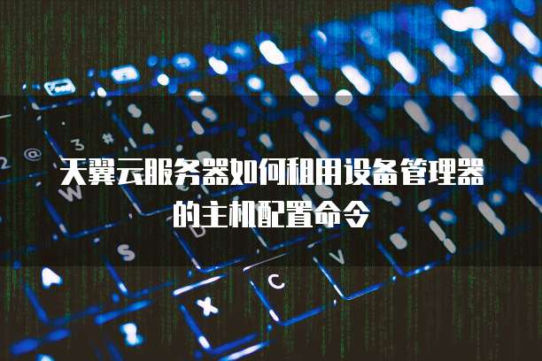 天翼云服务器如何租用设备管理器的主机配置命令