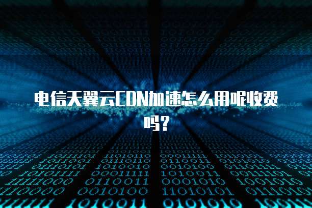 电信天翼云CDN加速怎么用呢收费吗?