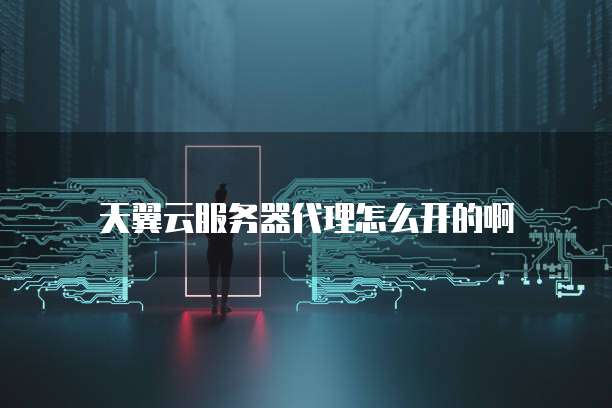 天翼云服务器代理怎么开的啊