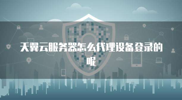天翼云服务器怎么代理设备登录的呢