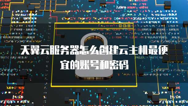 天翼云服务器怎么创建云主机最便宜的账号和密码