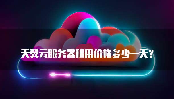 天翼云服务器租用价格多少一天?