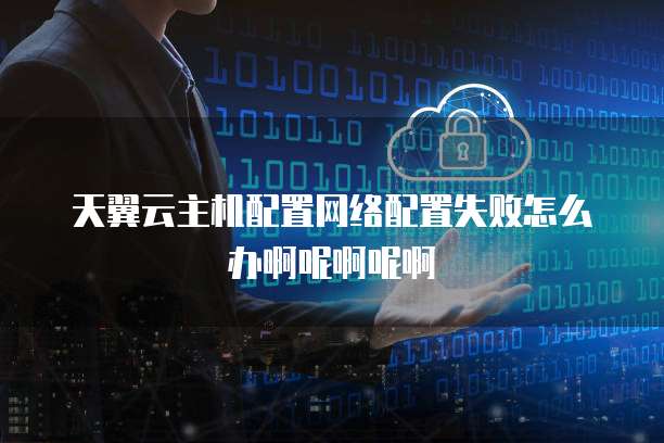 天翼云主机配置网络配置失败怎么办啊呢啊呢啊