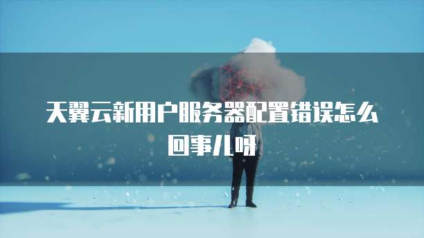 天翼云新用户服务器配置错误怎么回事儿呀
