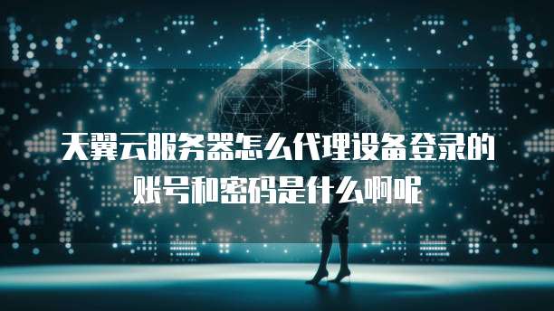 天翼云服务器怎么代理设备登录的账号和密码是什么啊呢