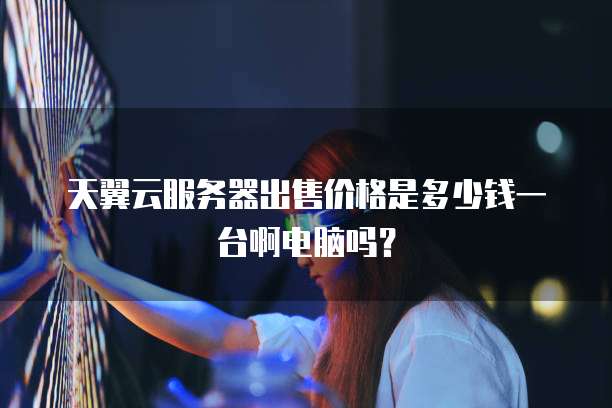 天翼云服务器出售价格是多少钱一台啊电脑吗?