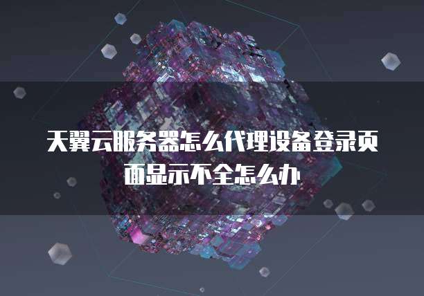 天翼云服务器怎么代理设备登录页面显示不全怎么办
