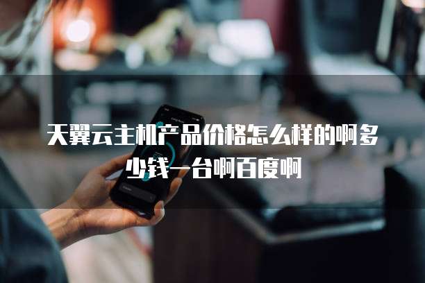 天翼云主机产品价格怎么样的啊多少钱一台啊百度啊