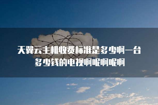 天翼云主机收费标准是多少啊一台多少钱的电视啊呢啊呢啊