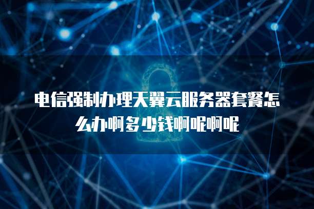 电信强制办理天翼云服务器套餐怎么办啊多少钱啊呢啊呢