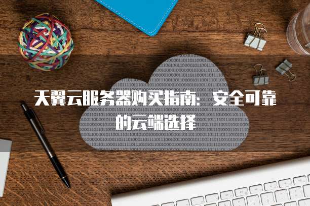 天翼云服务器购买指南:安全可靠的云端选择
