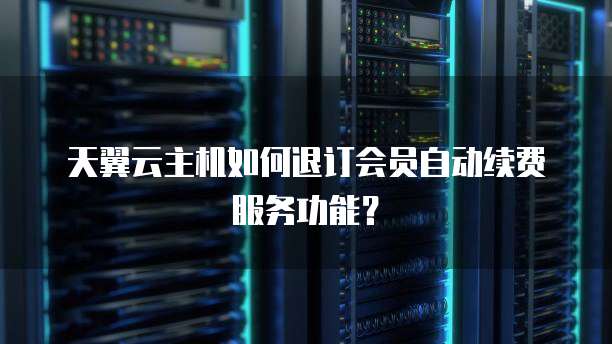 天翼云主机如何退订会员自动续费服务功能？