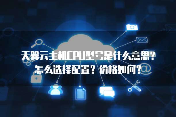 天翼云主机CPU型号是什么意思？怎么选择配置？价格如何？