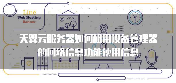 天翼云服务器如何租用设备管理器的网络信息功能使用信息
