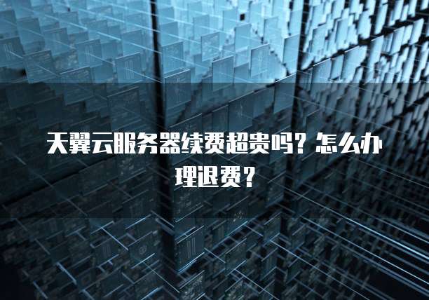 天翼云服务器续费超贵吗？怎么办理退费？