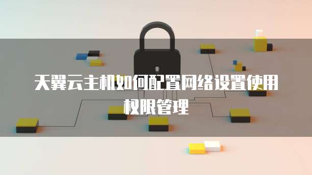 天翼云主机如何配置网络设置使用权限管理