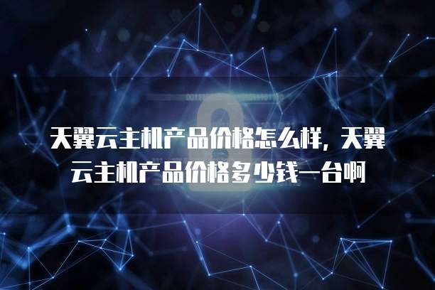 天翼云主机产品价格怎么样, 天翼云主机产品价格多少钱一台啊