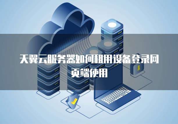 天翼云服务器如何租用设备登录网页端使用