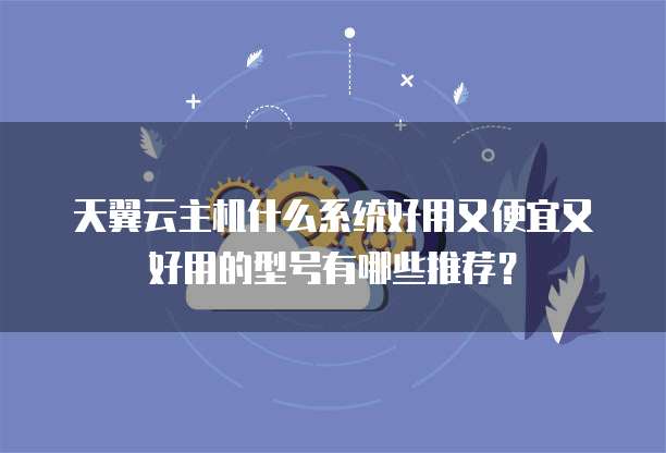 天翼云主机什么系统好用又便宜又好用的型号有哪些推荐?