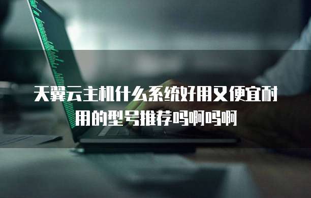 天翼云主机什么系统好用又便宜耐用的型号推荐吗啊吗啊