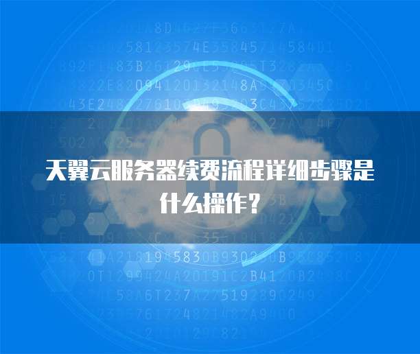 天翼云服务器续费流程详细步骤是什么操作?