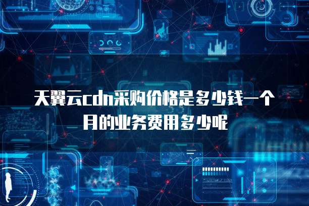 天翼云cdn采购价格是多少钱一个月的业务费用多少呢