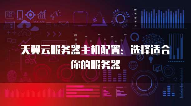 天翼云服务器主机配置:选择适合你的服务器