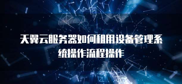 天翼云服务器如何租用设备管理系统操作流程操作