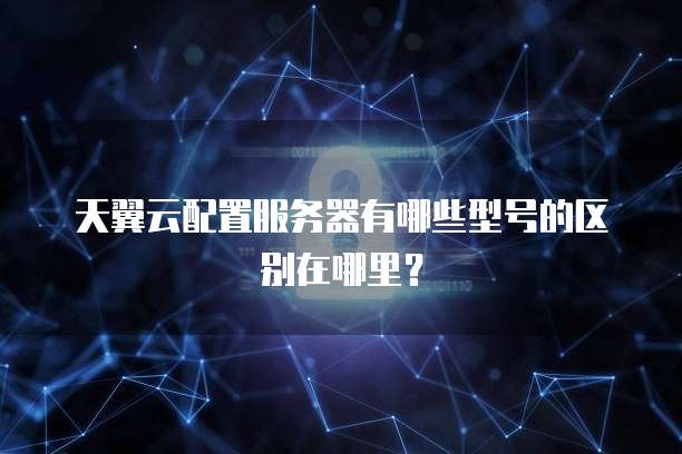 天翼云配置服务器有哪些型号的区别在哪里?