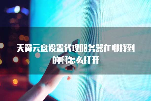 天翼云盘设置代理服务器在哪找到的啊怎么打开