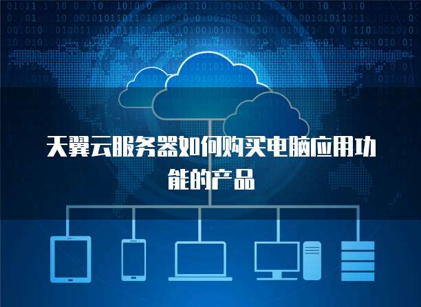 天翼云服务器如何购买电脑应用功能的产品