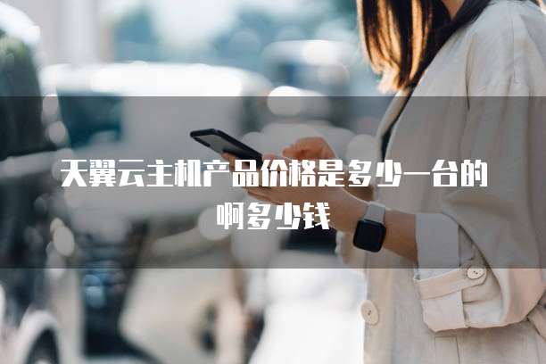 天翼云主机产品价格是多少一台的啊多少钱
