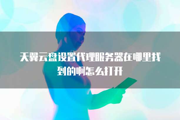 天翼云盘设置代理服务器在哪里找到的啊怎么打开
