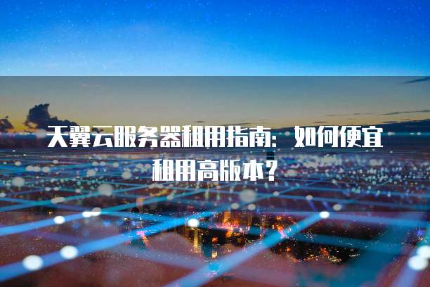 天翼云服务器租用指南:如何便宜租用高版本?