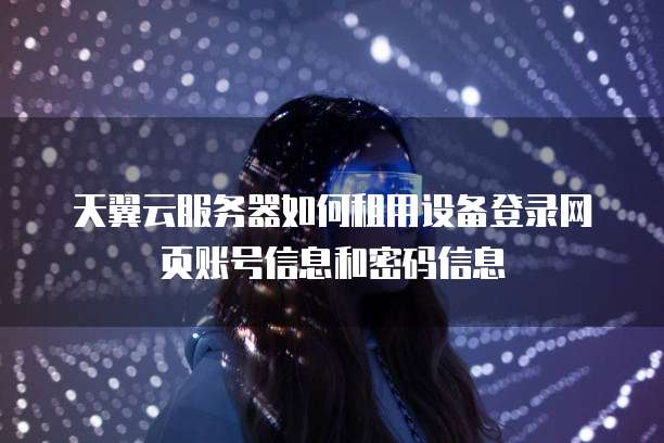 天翼云服务器如何租用设备登录网页账号信息和密码信息