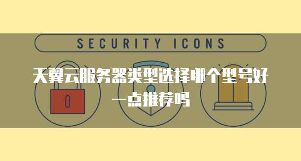 天翼云服务器类型选择哪个型号好一点推荐吗