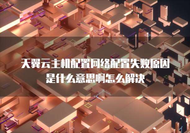 天翼云主机配置网络配置失败原因是什么意思啊怎么解决