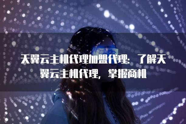 天翼云主机代理加盟代理:了解天翼云主机代理,掌握商机